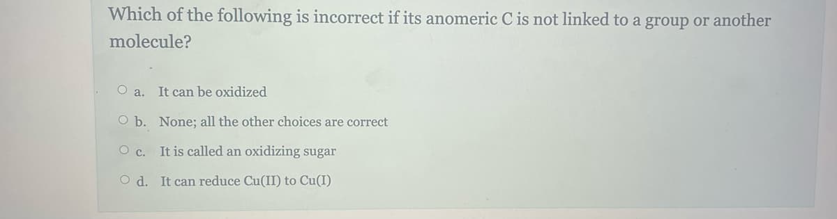 Which of the following is incorrect if its anomeric C is not linked to a group or another
molecule?
Oa. It can be oxidized
O b. None; all the other choices are correct
O c.
It is called an oxidizing sugar
Od. It can reduce Cu(II) to Cu(I)