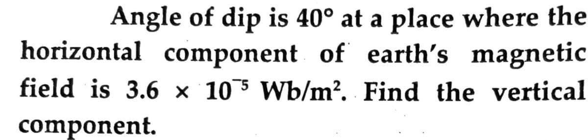 Angle of dip is 40° at a place where the
horizontal component of earth's magnetic
field is 3.6 × 105 Wb/m?. Find the vertical
component.
