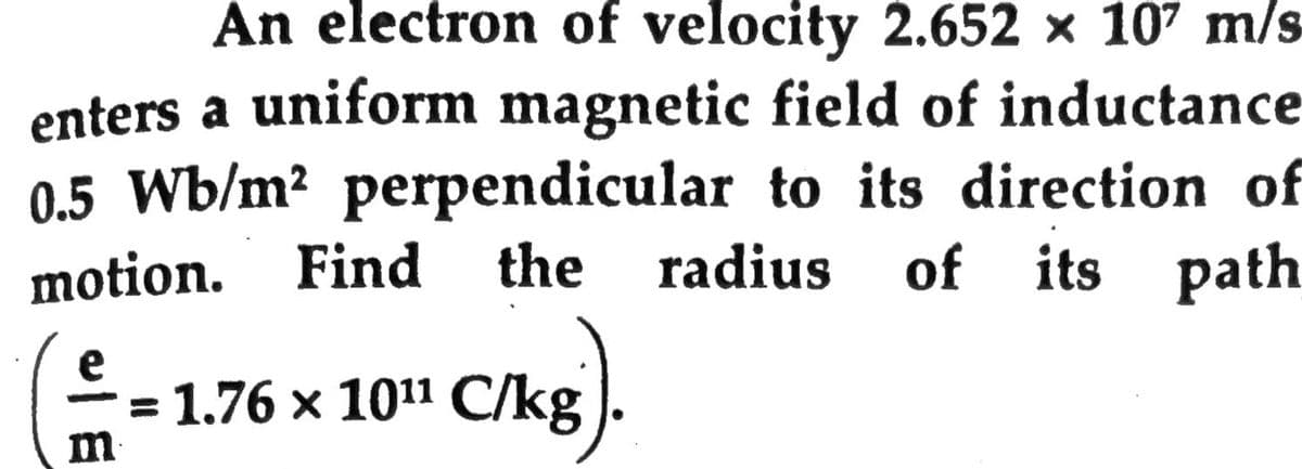 An electron of velocity 2.652 × 107 m/s
enters a uniform magnetic field of inductance
0.5 Wb/m² perpendicular to its direction of
radius of its path
motion.
Find the
e
3 1.76 х 1011 С/kg
m
