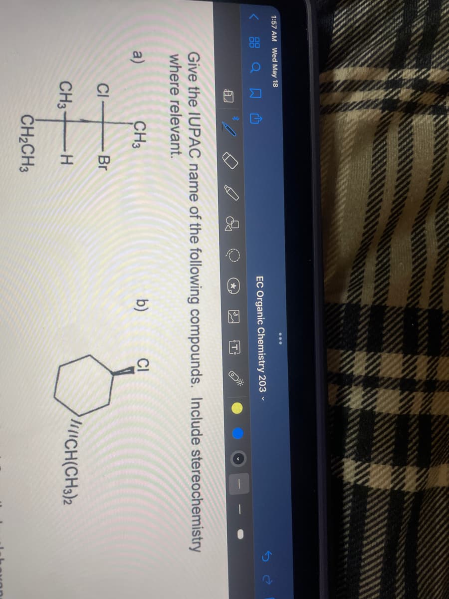 ...
1:57 AM Wed May 18
< 88 Q N
EC Organic Chemistry 203 -
T
Give the IUPAC name of the following compounds. Include stereochemistry
where relevant.
a)
CH3
b)
CI
CI
Br
CH3-
ICH(CH3)2
ČH2CH3

