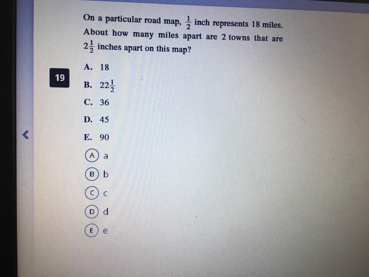 On a particular road map, inch represents 18 miles.
About how many miles apart are 2 towns that are
2, inches apart on this map?
А. 18
19
В. 22
С. 36
D. 45
E. 90
A
a
B b
D d
e
