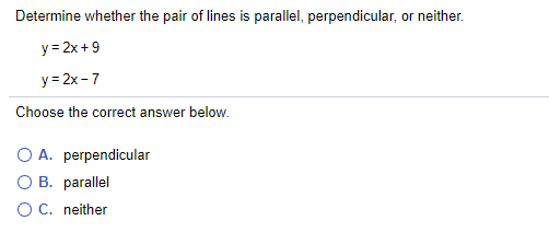 Determine whether the pair of lines is parallel, perpendicular, or neither.
y = 2x +9
y = 2x -7
Choose the correct answer below.
O A. perpendicular
O B. parallel
OC. neither
