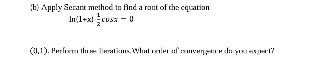 (b) Apply Secant method to find a root of the equation
In(1+x)--cosx = 0
(0,1). Perform three iterations.What order of convergence do you expect?
