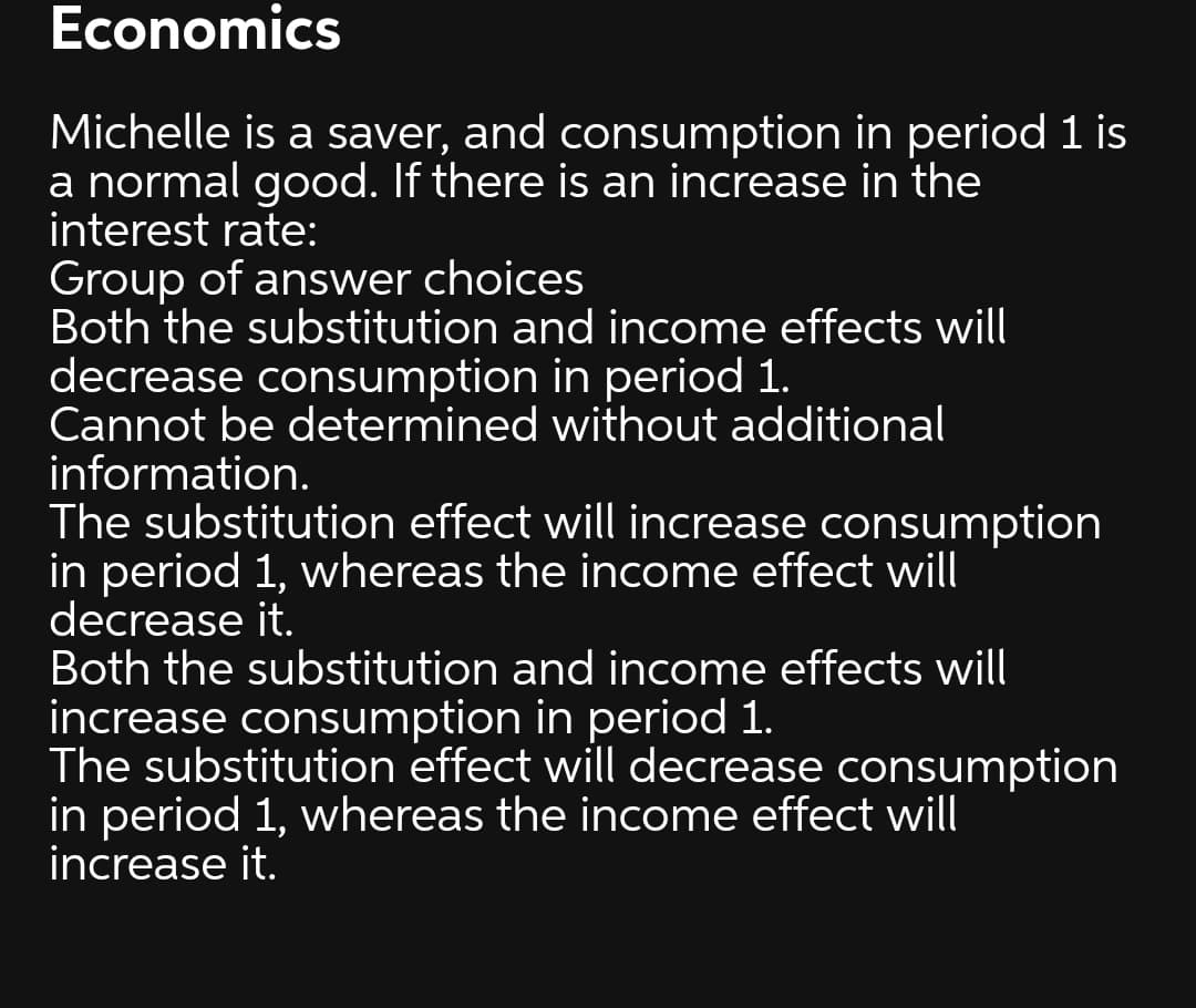 Economics
Michelle is a saver, and consumption in period 1 is
a normal good. If there is an increase in the
interest rate:
Group of answer choices
Both the substitution and income effects will
decrease consumption in period 1.
Cannot be determined without additional
information.
The substitution effect will increase consumption
in period 1, whereas the income effect will
decrease it.
Both the substitution and income effects will
increase consumption in period 1.
The substitution effect will decrease consumption
in period 1, whereas the income effect will
increase it.
