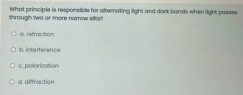 What principle is responsible for alternating light and dark bands when light passes
through two or more narrow slits?
O a. refraction
O b. interference
O c. polarization
O d. diffraction
