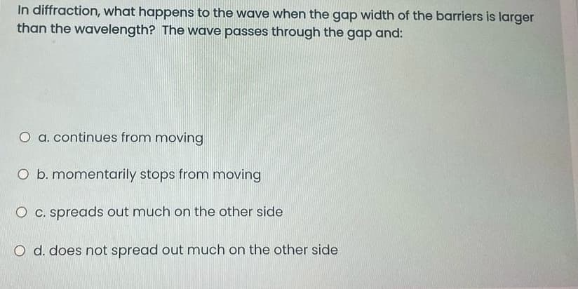 In diffraction, what happens to the wave when the gap width of the barriers is larger
than the wavelength? The wave passes through the gap and:
O a. continues from moving
O b. momentarily stops from moving
O c. spreads out much on the other side
O d. does not spread out much on the other side
