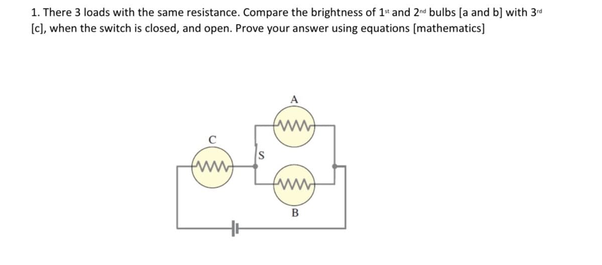 1. There 3 loads with the same resistance. Compare the brightness of 1* and 2nd bulbs [a and b] with 3rd
[c], when the switch is closed, and open. Prove your answer using equations [mathematics]
A
B
