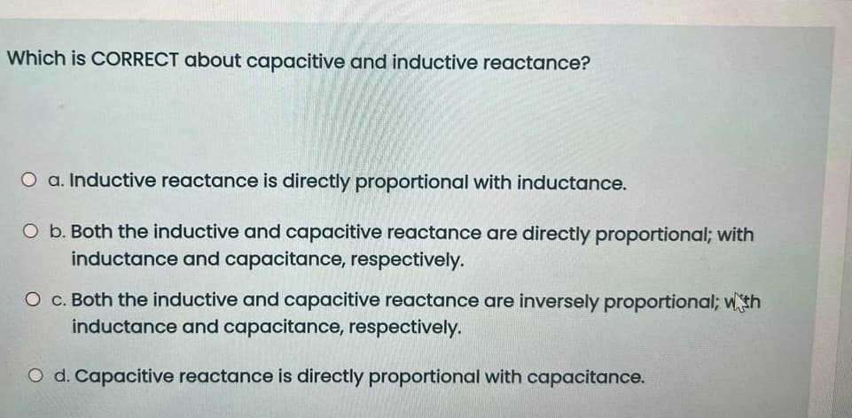 Which is CORRECT about capacitive and inductive reactance?
O a. Inductive reactance is directly proportional with inductance.
O b. Both the inductive and capacitive reactance are directly proportional; with
inductance and capacitance, respectively.
O c. Both the inductive and capacitive reactance are inversely proportional; wth
inductance and capacitance, respectively.
O d. Capacitive reactance is directly proportional with capacitance.
