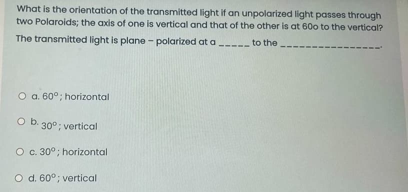 What is the orientation of the transmitted light if an unpolarized light passes through
two Polaroids; the axis of one is vertical and that of the other is at 60o to the vertical?
The transmitted light is plane – polarized at a _---- to the
O a. 60°; horizontal
O b. 30°; vertical
O c. 30°; horizontal
O d. 60°; vertical
