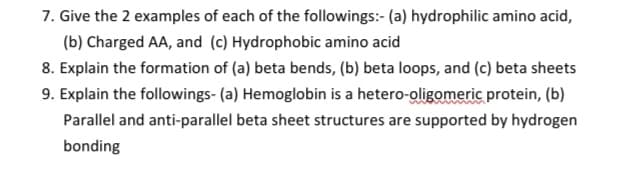 7. Give the 2 examples of each of the followings:- (a) hydrophilic amino acid,
(b) Charged AA, and (c) Hydrophobic amino acid
8. Explain the formation of (a) beta bends, (b) beta loops, and (c) beta sheets
9. Explain the followings- (a) Hemoglobin is a hetero-oligomeric protein, (b)
Parallel and anti-parallel beta sheet structures are supported by hydrogen
bonding
