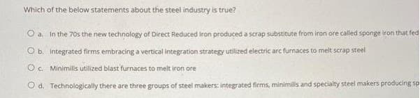 Which of the below statements about the steel industry is true?
O a. In the 70s the new technology of Direct Reduced iron produced a scrap substitute from iron ore called sponge iron that fed
O b. Integrated firms embracing a vertical integration strategy utilized electric arc furnaces to melt scrap steel
Oc. Minimilis utilized blast furnaces to melt iron ore
O d. Technologically there are three groups of steel makers: integrated firms, minimills and specialty steel makers producing sp
