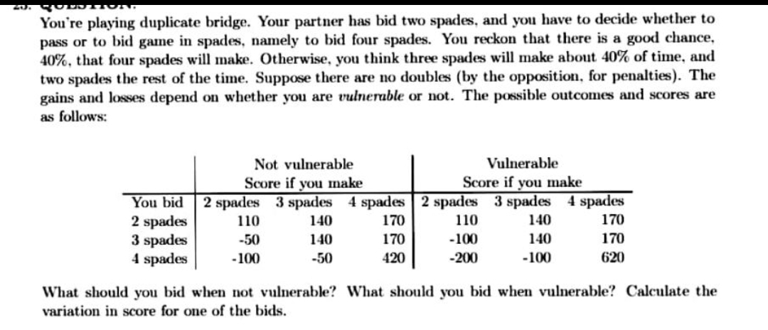You're playing duplicate bridge. Your partner has bid two spades, and you have to decide whether to
pass or to bid game in spades, namely to bid four spades. You reckon that there is a good chance,
40%, that four spades will make. Otherwise, you think three spades will make about 40% of time, and
two spades the rest of the time. Suppose there are no doubles (by the opposition, for penalties). The
gains and losses depend on whether you are vulnerable or not. The possible outcomes and scores are
as follows:
Not vulnerable
Vulnerable
Score if you make
2 spades 3 spades 4 spades 2 spades 3 spades 4 spades
170
Score if you make
You bid
2 spades
3 spades
4 spades
110
140
170
110
140
-50
140
170
-100
140
170
-100
-50
420
-200
-100
620
What should you bid when not vulnerable? What should you bid when vulnerable? Calculate the
variation in score for one of the bids.
