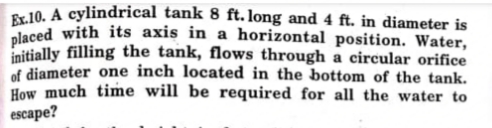 placed with its axis in a horizontal position. Water,
Se 10. A cylindrical tank 8 ft. long and 4 ft. in diameter is
initially filling the tank, flows through a circular orifice
of diameter one inch located in the bottom of the tank.
How much time will be required for all the water to
escape?
