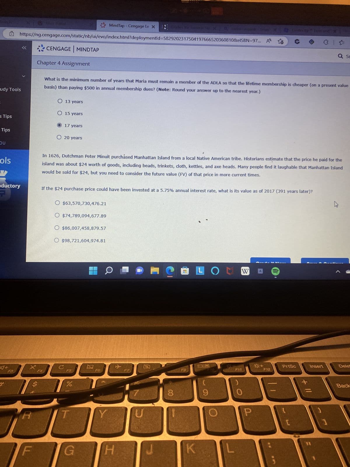 udy Tools
s Tips
Tips
DU
ols
aductory
A+
X6 Uur Battal
MindTap - Cengage Le X 11
https://ng.cengage.com/static/nb/ui/evo/index.html?deploymentld-5829202317504197666520360810&eISBN=97... A
R
F
CENGAGE MINDTAP
Chapter 4 Assignment
F4
13 years
15 years
What is the minimum number of years that Maria must remain a member of the ADLA so that the lifetime membership is cheaper (on a present value
basis) than paying $500 in annual membership dues? (Note: Round your answer up to the nearest year.)
17 years
20 years
In 1626, Dutchman Peter Minuit purchased Manhattan Island from a local Native American tribe. Historians estimate that the price he paid for the
island was about $24 worth of goods, including beads, trinkets, cloth, kettles, and axe heads. Many people find it laughable that Manhattan Island
would be sold for $24, but you need to consider the future value (FV) of that price in more current times.
If the $24 purchase price could have been invested at a 5.75% annual interest rate, what is its value as of 2017 (391 years later)?
O $63,570,730,476.21
$74,789,094,677.89
$86,007,458,879.57
$98,721,604,974.81
F5
%
G
E
F6
0
SORTE
Y
H
for Femme Stc X9 rondsemplink Search X 13 Centesitysmc and X
F7
河
F9
K
LOUW
F10
F11
P
0+
F12
PrtSc
+ 11
Insert
Q SE
11
W
Dele
Back