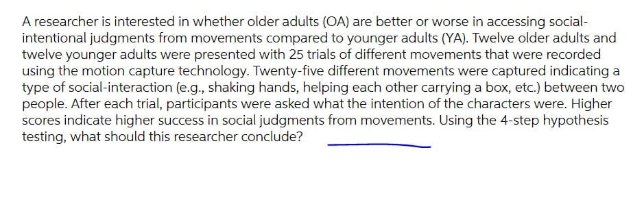 A researcher is interested in whether older adults (OA) are better or worse in accessing social-
intentional judgments from movements compared to younger adults (YA). Twelve older adults and
twelve younger adults were presented with 25 trials of different movements that were recorded
using the motion capture technology. Twenty-five different movements were captured indicating a
type of social-interaction (e.g., shaking hands, helping each other carrying a box, etc.) between two
people. After each trial, participants were asked what the intention of the characters were. Higher
scores indicate higher success in social judgments from movements. Using the 4-step hypothesis
testing, what should this researcher conclude?
