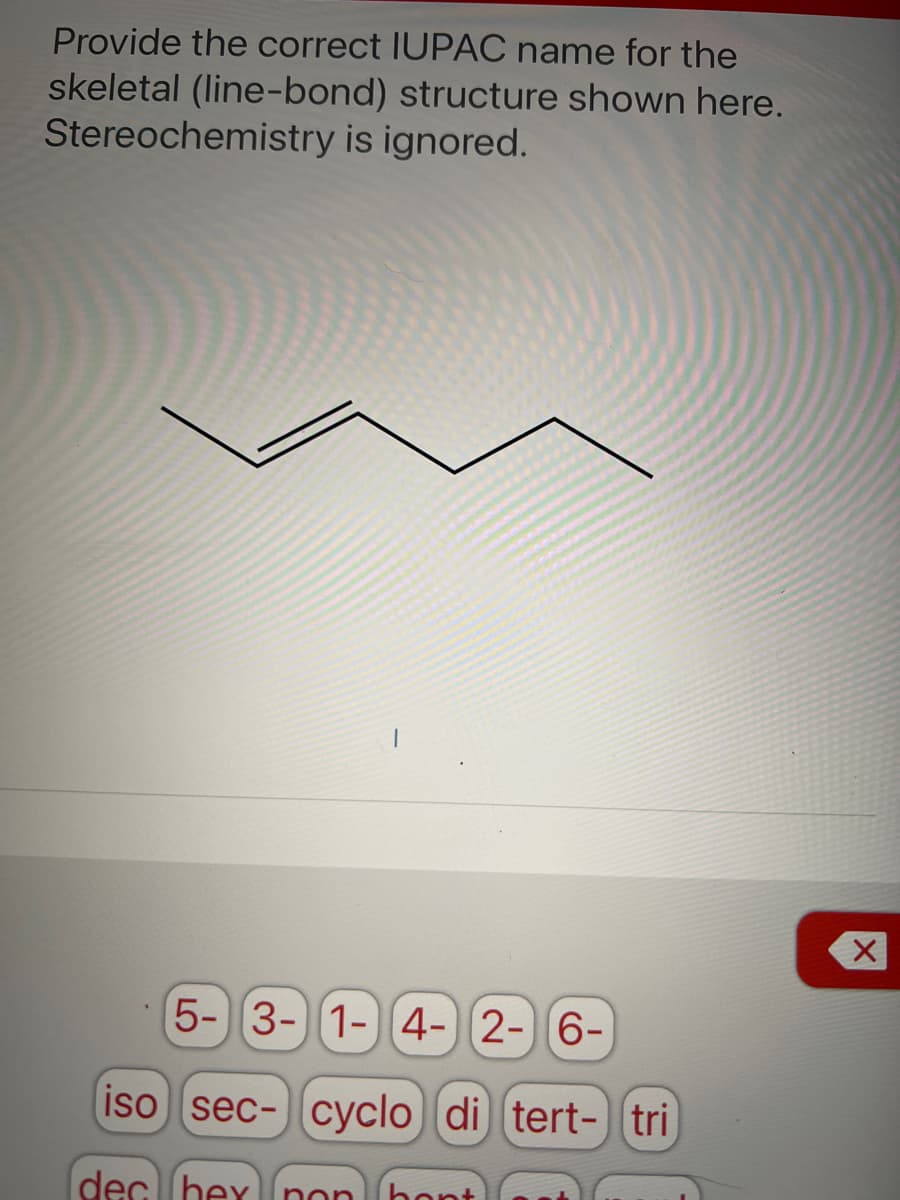 Provide the correct IUPAC name for the
skeletal (line-bond) structure shown here.
Stereochemistry is ignored.
5- 3-1- 4-2-6-
iso sec- cyclo di tert- tri
dec hex non ho
hont
X