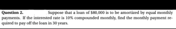 ,Suppose that a loan of $80,000 is to be amortized by equal monthly
Question 2.
payments. If the interested rate is 10% compounded monthly, find the monthly payment re-
quired to pay off the loan in 30 years.
