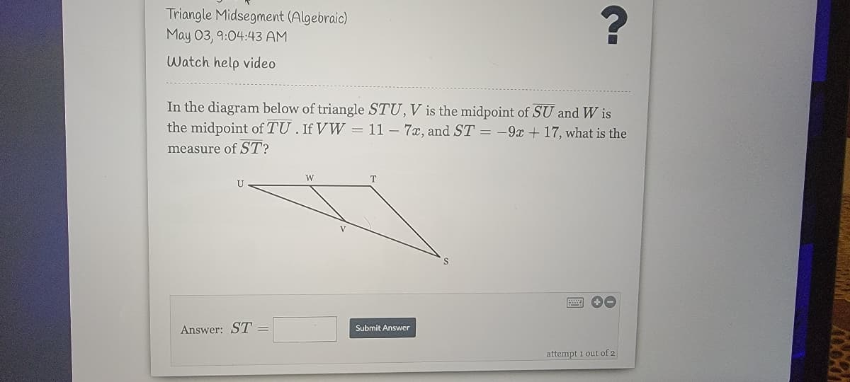 Triangle Midsegment (Algebraic)
May 03, 9:04:43 AM
Watch help video
In the diagram below of triangle STU, V is the midpoint of SU and W is
the midpoint of TU. If VW = 11 – 7x, and ST = -9x + 17, what is the
measure of ST?
W
T.
Answer: ST =
Submit Answer
attempt 1 out of 2

