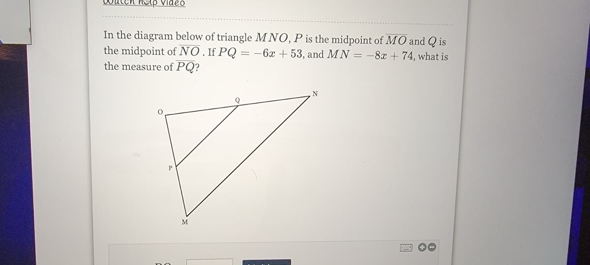 atch nup Video
In the diagram below of triangle MNO, P is the midpoint of MO and Q is
the midpoint of NO. If PQ =-6x + 53, and MN = -8x + 74, what is
the measure of PQ?
