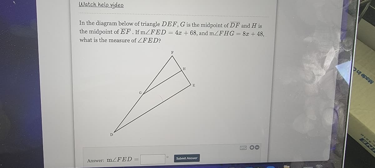 Watch help wideo
In the diagram below of triangle DEF, G is the midpoint of DF and H is
the midpoint of EF. If mZFED= 4x + 68, and mZFHG = 8x + 48,
what is the measure of ZFED?
F
Answer: M2FED:
Submit Answer
NE
