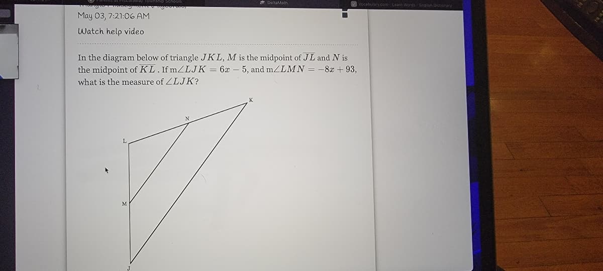 * DeltaMath
V Vocabulary com - Learn Words Engish Dictionar/
May 03, 7:21:06 AM
Watch help video
In the diagram below of triangle JKL, M is the midpoint of JL and N is
the midpoint of KL. If mZLJK = 6x
5, and mZLMN = -8x + 93,
what is the measure of ZLJK?
