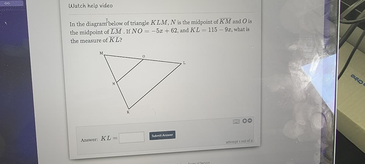 Watch help video
In the diagram below of triangle KLM, N is the midpoint of KM and O is
the midpoint of LM. If NO = -5x + 62, and KL = 115 – 9x, what is
the measure of KL?
2China
K
Answer: KL =
Submit Answer
attempt i out of 2
Torms of Service
