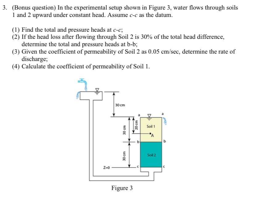 3. (Bonus question) In the experimental setup shown in Figure 3, water flows through soils
1 and 2 upward under constant head. Assume c-c as the datum.
(1) Find the total and pressure heads at c-c;
(2) If the head loss after flowing through Soil 2 is 30% of the total head difference,
determine the total and pressure heads at b-b;
(3) Given the coefficient of permeability of Soil 2 as 0.05 cm/sec, determine the rate of
discharge;
(4) Calculate the coefficient of permeability of Soil 1.
30 cm
Soil 1
Soil 2
Z=0
Figure 3
30cm
30 cm
20 cm
