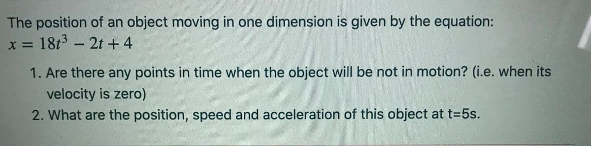 The position of an object moving in one dimension is given by the equation:
x = 18t - 2t + 4
%3D
1. Are there any points in time when the object will be not in motion? (i.e. when its
velocity is zero)
2. What are the position, speed and acceleration of this object at t=5s.
