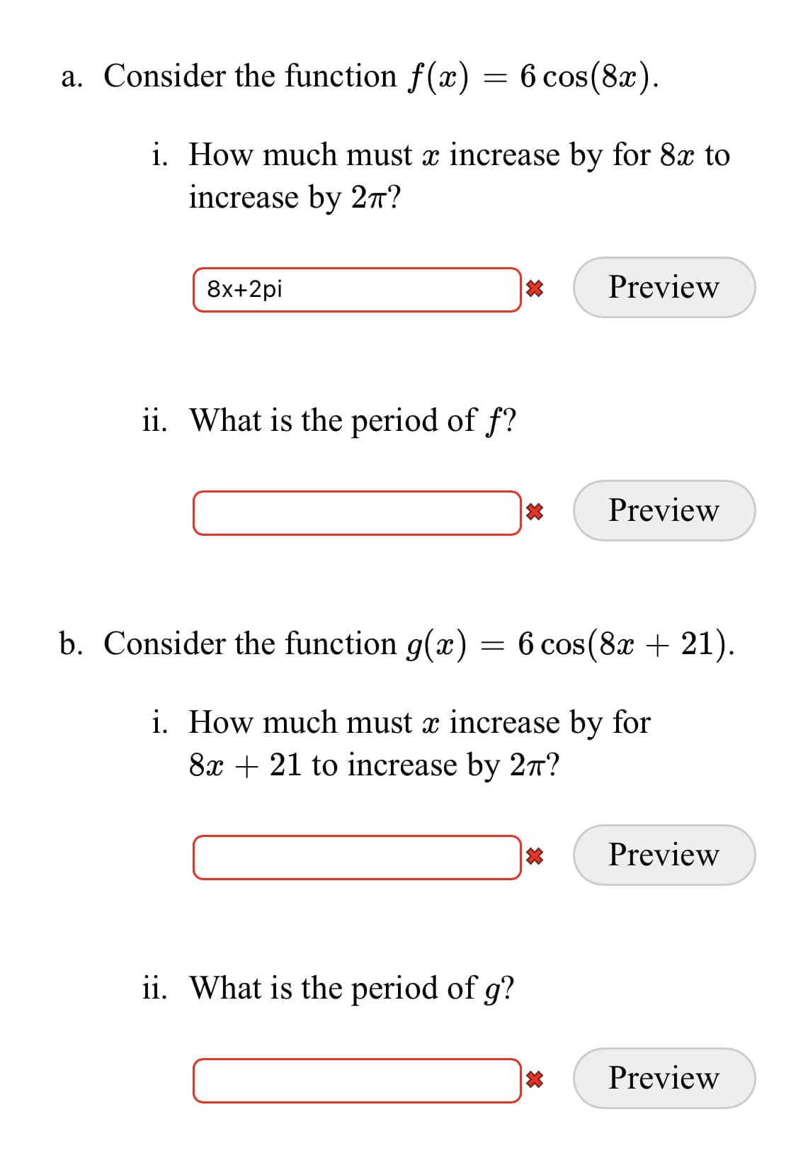 a. Consider the function f(x) = 6 cos(8x).
i. How much must x increase by for 8x to
increase by 2n?
8x+2pi
Preview
ii. What is the period of f?
Preview
b. Consider the function g(x) = 6 cos(8x + 21).
i. How much must x increase by for
8x + 21 to increase by 27?
Preview
ii. What is the period of g?
Preview

