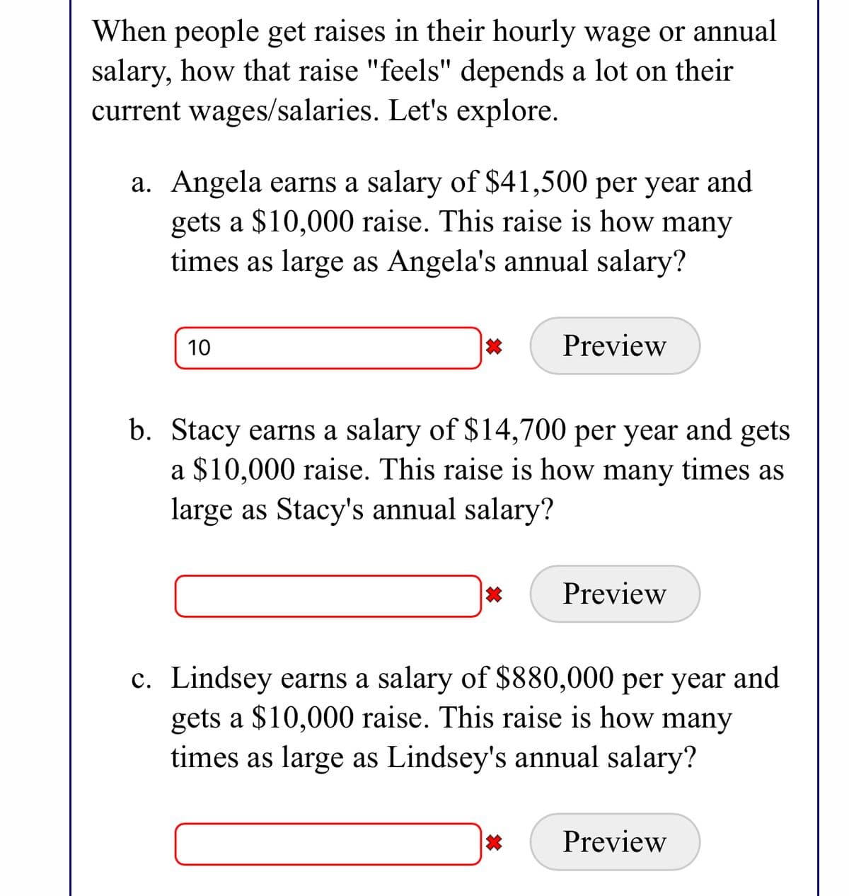 When people get raises in their hourly wage or annual
salary, how that raise "feels" depends a lot on their
current wages/salaries. Let's explore.
a. Angela earns a salary of $41,500 per year and
gets a $10,000 raise. This raise is how many
times as large as Angela's annual salary?
10
Preview
b. Stacy earns a salary of $14,700 per year and gets
a $10,000 raise. This raise is how many times as
large as Stacy's annual salary?
Preview
c. Lindsey earns a salary of $880,000 per year and
gets a $10,000 raise. This raise is how many
times as large as Lindsey's annual salary?
Preview
