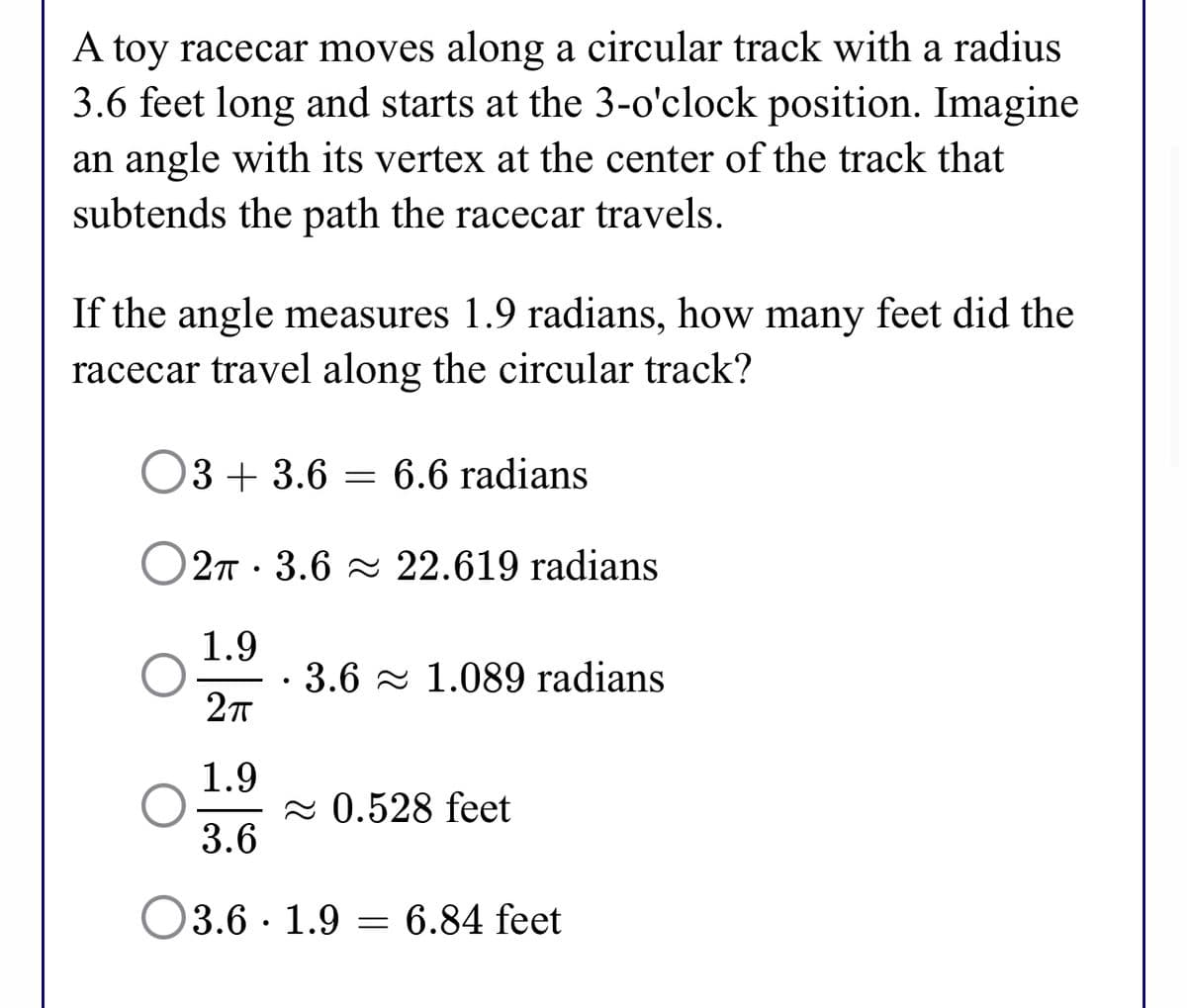 A toy racecar moves along a circular track with a radius
3.6 feet long and starts at the 3-o'clock position. Imagine
an angle with its vertex at the center of the track that
subtends the path the racecar travels.
If the angle measures 1.9 radians, how many feet did the
racecar travel along the circular track?
O3 + 3.6 = 6.6 radians
O27 · 3.6 22.619 radians
1.9
· 3.6 - 1.089 radians
27
1.9
2 0.528 feet
3.6
3.6 · 1.9 = 6.84 feet
