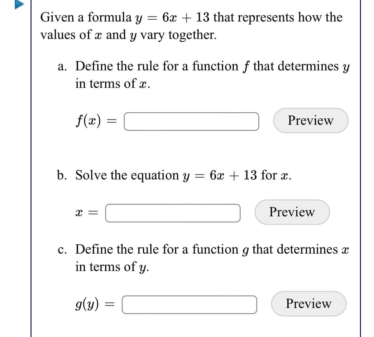 Given a formula y = 6x + 13 that represents how the
values of x and y vary together.
a. Define the rule for a function f that determines y
in terms of x.
f(x)
Preview
b. Solve the equation y = 6x + 13 for x.
Preview
c. Define the rule for a function g that determines x
in terms of y.
g(y)
Preview

