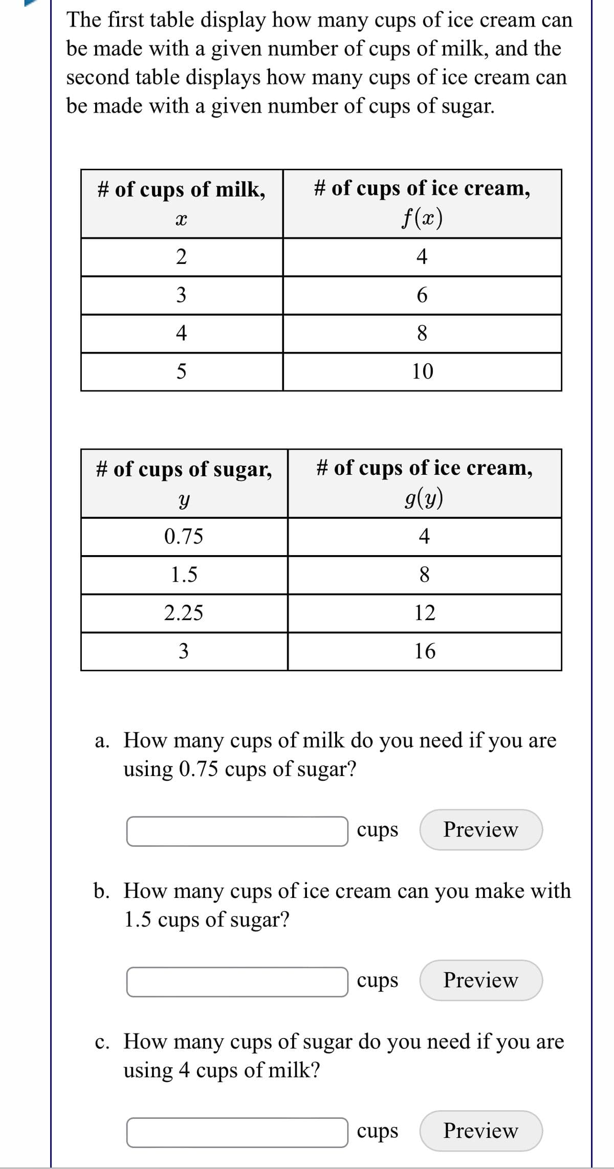The first table display how many cups of ice cream can
be made with a given number of cups of milk, and the
second table displays how many cups of ice cream can
be made with a given number of cups of sugar.
# of cups of ice cream,
f(x)
# of cups of milk,
2
4
6.
4
8.
5
10
# of cups of sugar,
# of cups of ice cream,
g(y)
0.75
4
1.5
8.
2.25
12
3
16
a. How many cups of milk do you need if you are
using 0.75 cups of sugar?
cups
Preview
b. How many cups of ice cream can you make with
1.5
cups
of sugar?
cups
Preview
c. How many cups of sugar do you need if you are
using 4 cups of milk?
cups
Preview
3.
