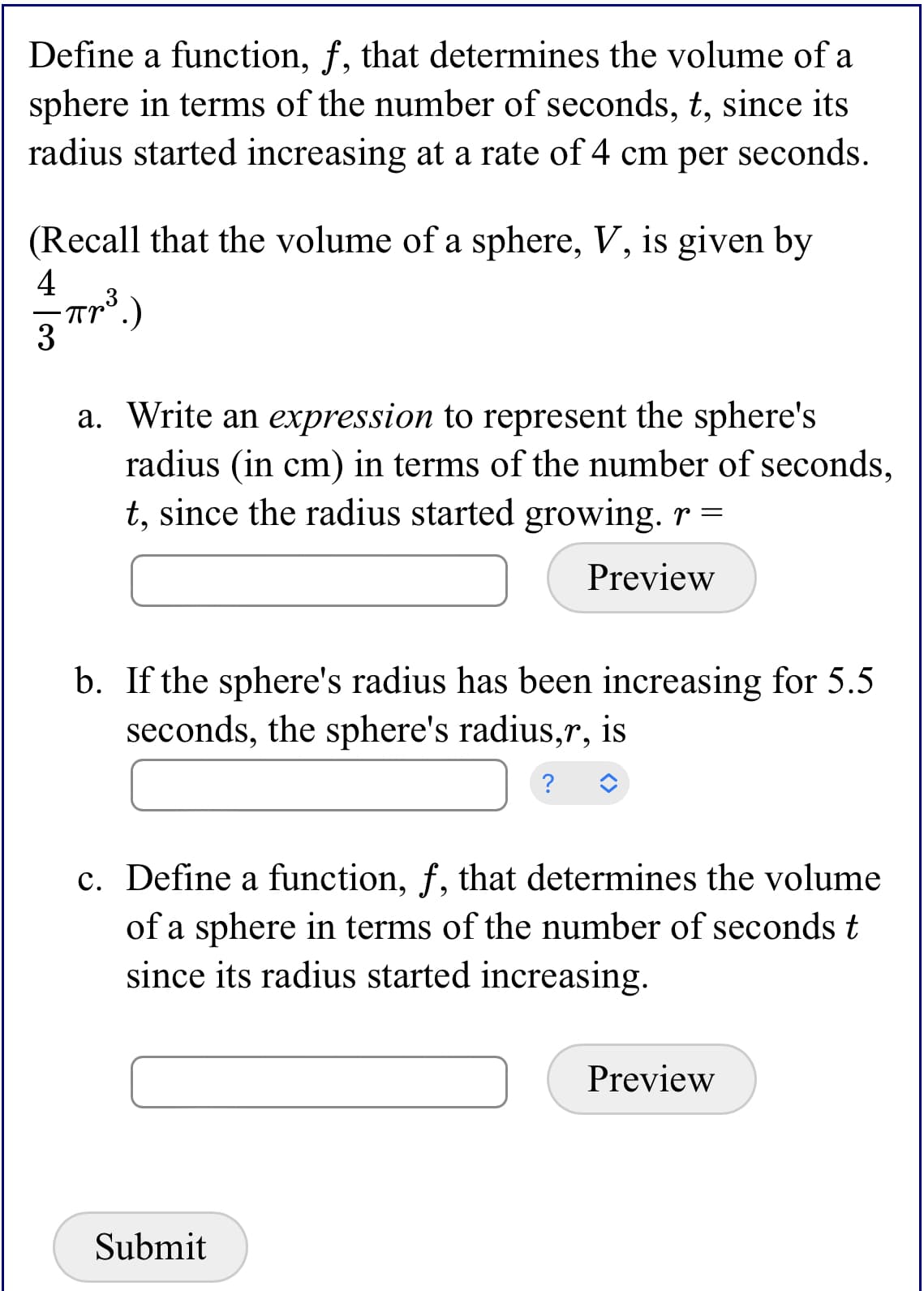 Define a function, f, that determines the volume of a
sphere in terms of the number of seconds, t, since its
radius started increasing at a rate of 4 cm per seconds.
(Recall that the volume of a sphere, V, is given by
4
3
a. Write an expression to represent the sphere's
radius (in cm) in terms of the number of seconds,
t, since the radius started growing. r =
Preview
b. If the sphere's radius has been increasing for 5.5
seconds, the sphere's radius,r, is
?
c. Define a function, f, that determines the volume
of a sphere in terms of the number of seconds t
since its radius started increasing.
Preview
Submit
