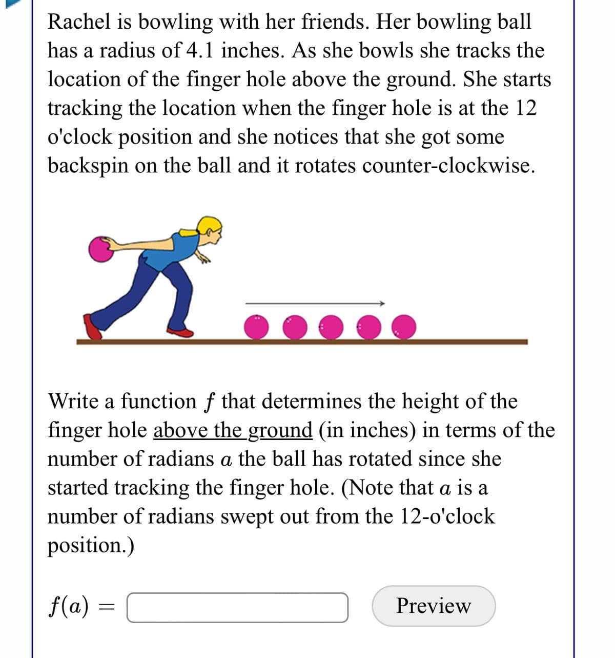 Rachel is bowling with her friends. Her bowling ball
has a radius of 4.1 inches. As she bowls she tracks the
location of the finger hole above the ground. She starts
tracking the location when the finger hole is at the 12
o'clock position and she notices that she got some
backspin on the ball and it rotates counter-clockwise.
Write a function f that determines the height of the
finger hole above the ground (in inches) in terms of the
number of radians a the ball has rotated since she
started tracking the finger hole. (Note that a is a
number of radians swept out from the 12-o'clock
position.)
f(a) =
Preview
