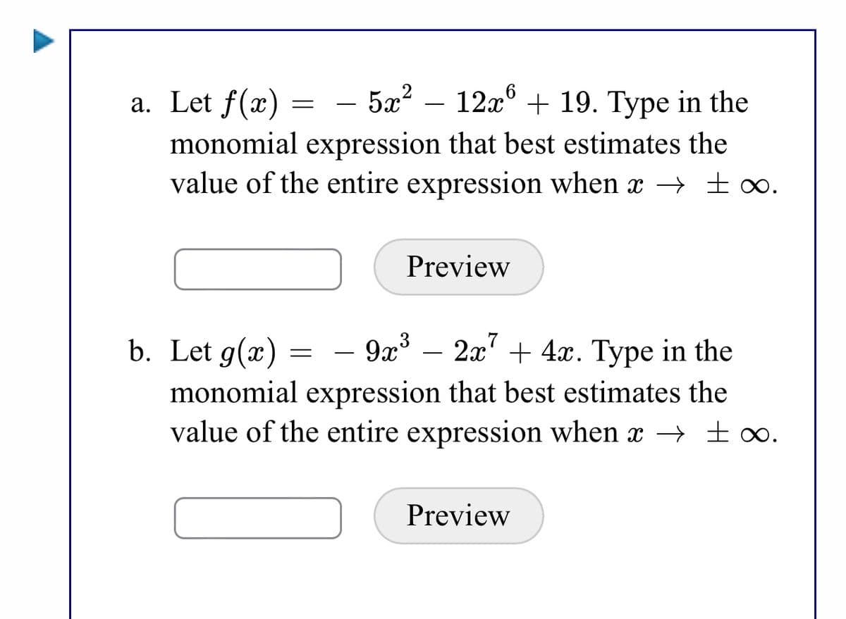 5x? – 12x° + 19. Type in the
a. Let f(x) =
monomial expression that best estimates the
value of the entire expression when x → ∞.
Preview
b. Let g(x) =
9x – 2x' + 4x. Type in the
monomial expression that best estimates the
value of the entire expression when x –→ ±∞.
Preview
