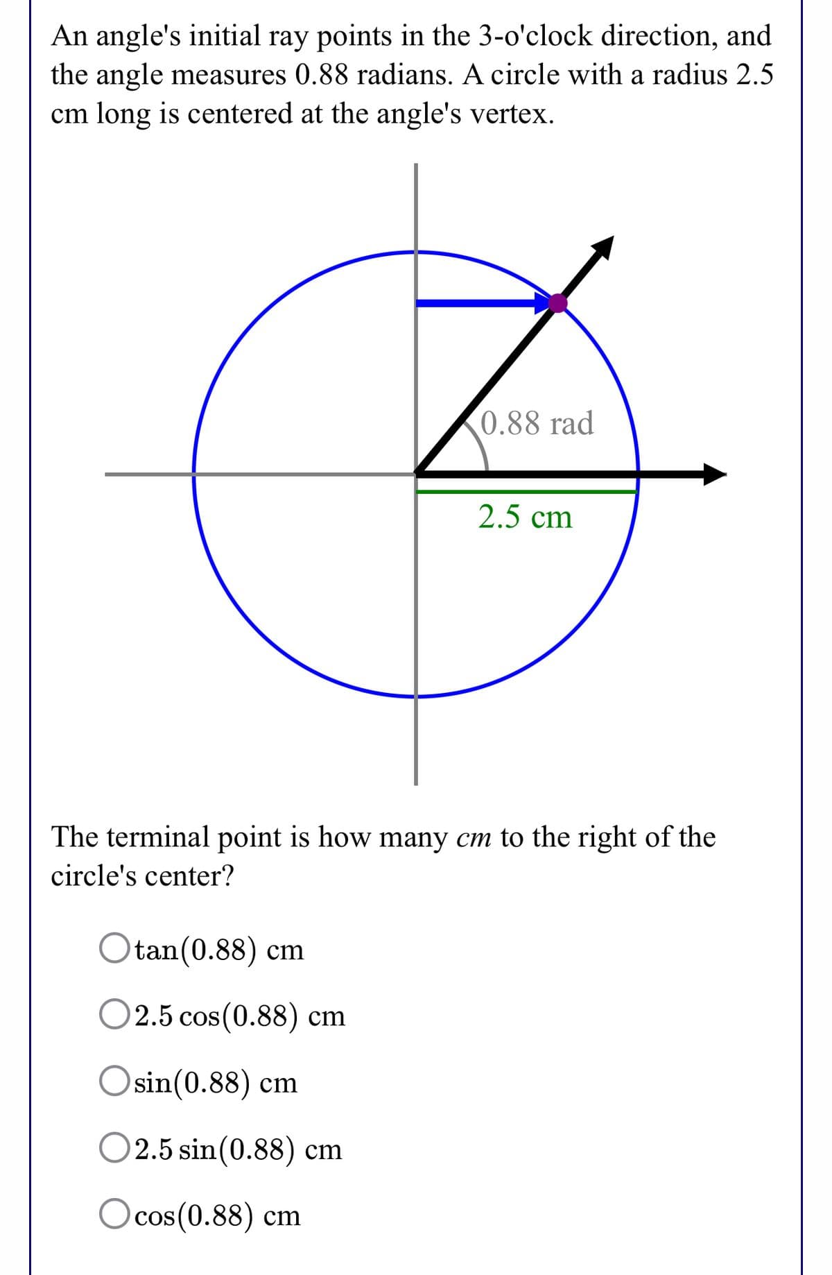 An angle's initial ray points in the 3-o'clock direction, and
the angle measures 0.88 radians. A circle with a radius 2.5
cm long is centered at the angle's vertex.
0.88 rad
2.5 cm
The terminal point is how many cm to the right of the
circle's center?
Otan(0.88) cm
O2.5 cos(0.88) cm
Osin(0.88) cm
O2.5 sin(0.88) cm
Ocos(0.88) cm
