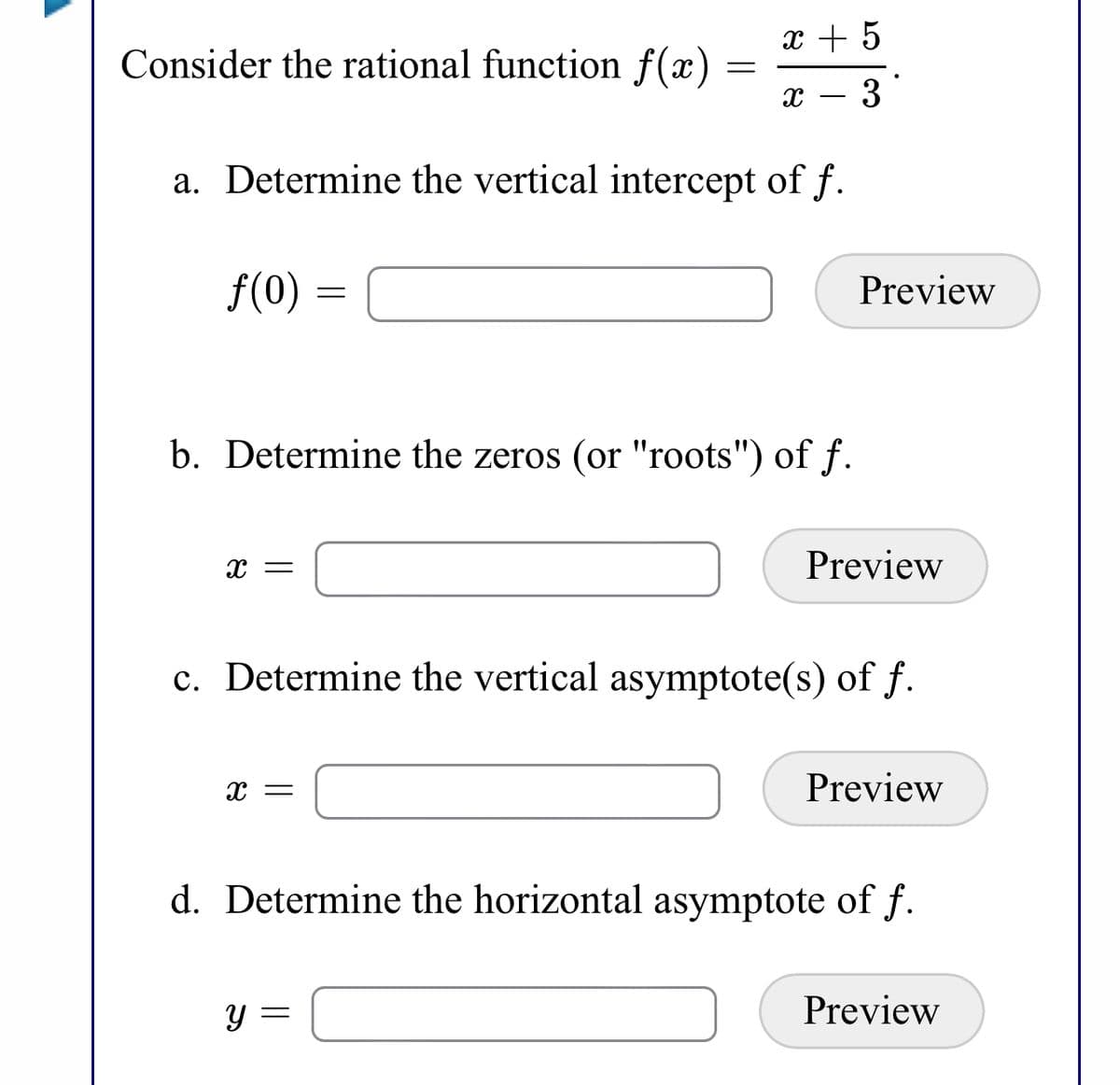 x + 5
Consider the rational function f(x)
3
a. Determine the vertical intercept of f.
f(0) =
Preview
b. Determine the zeros (or "roots") of f.
Preview
c. Determine the vertical asymptote(s) of f.
Preview
d. Determine the horizontal asymptote of f.
Preview
Y =

