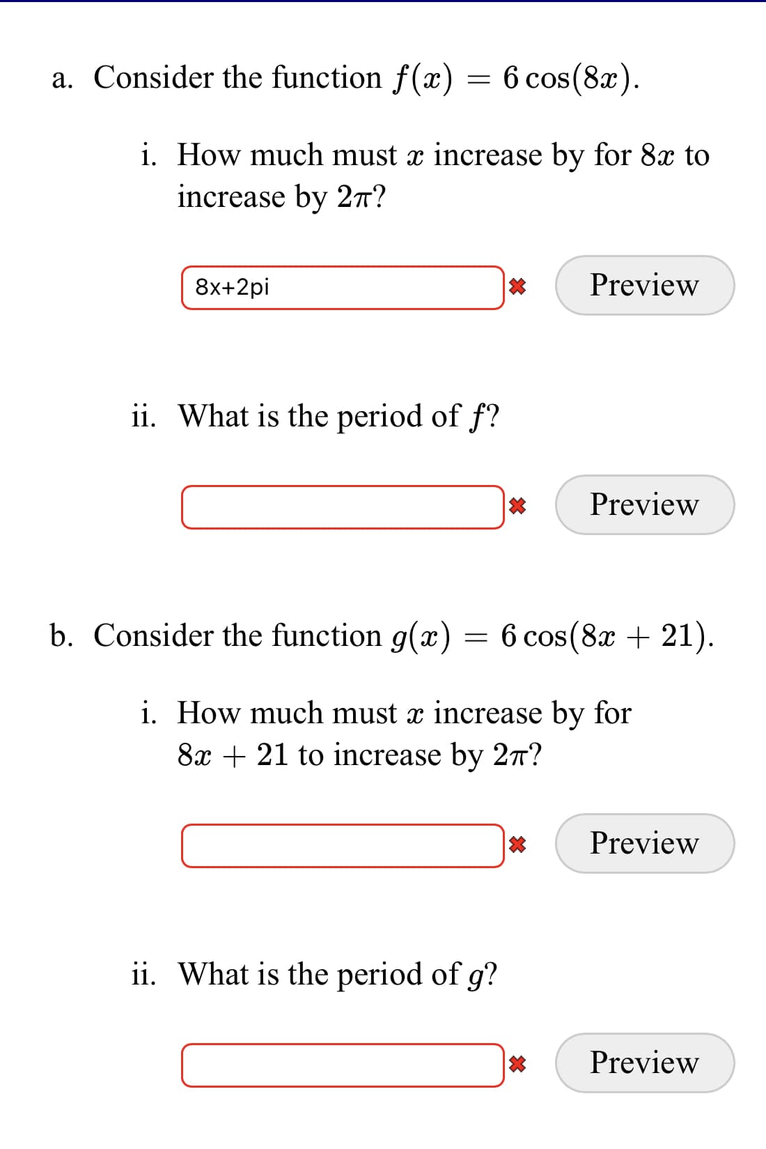 a. Consider the function f(x)
= 6 cos(8x).
i. How much must x increase by for 8x to
increase by 2T?
8x+2pi
Preview
ii. What is the period of f?
Preview
b. Consider the function g(x) = 6 cos(8x + 21).
i. How much must x increase by for
8x + 21 to increase by 27?
Preview
ii. What is the period of g?
Preview
