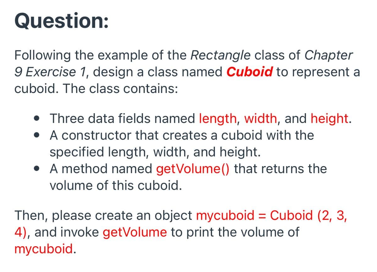 Question:
Following the example of the Rectangle class of Chapter
9 Exercise 1, design a class named Cuboid to represent a
cuboid. The class contains:
• Three data fields named length, width, and height.
• A constructor that creates a cuboid with the
specified length, width, and height.
• A method named getVolume() that returns the
volume of this cuboid.
Then, please create an object mycuboid = Cuboid (2, 3,
4), and invoke getVolume to print the volume of
mycuboid.
