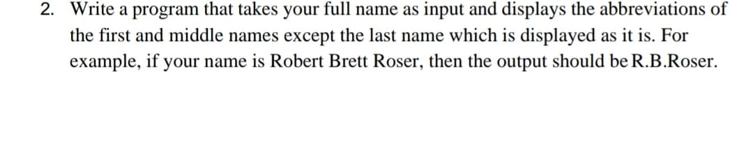 2. Write a program that takes your full name as input and displays the abbreviations of
the first and middle names except the last name which is displayed as it is. For
example, if your name is Robert Brett Roser, then the output should be R.B.Roser.
