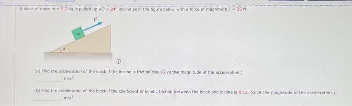 A block of mass m= 5.7 kg is pulled up a 0-24° incline as in the figure below with a force of magnitude F-35 N.
(a) Find the acceleration of the block if the incline is frictionless. (Give the magnitude of the acceleration.)
m/s²
(b) Find the acceleration of the block if the coefficient of kinetic friction between the block and incline is 0.12. (Give the magnitude of the acceleration.)
m/s²