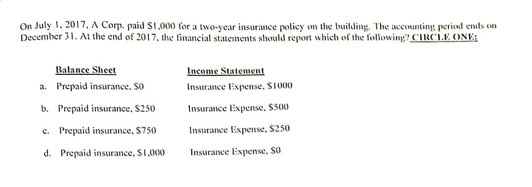 On July 1, 2017, A Corp. paid $1,000 for a two-year insurance policy on the building. The accounting period ends on
December 31. At the end of 2017, the financial statements should report which of the following? CIRCLE ONE:
Balance Sheet
a. Prepaid insurance, SO
b.
Prepaid insurance, $250
c. Prepaid insurance, $750
d. Prepaid insurance, $1,000
Income Statement
Insurance Expense, $1000
Insurance Expense, $500
Insurance Expense, $250
Insurance Expense, S0