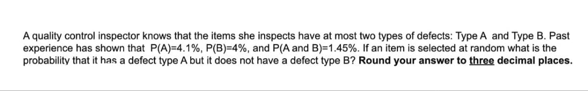 A quality control inspector knows that the items she inspects have at most two types of defects: Type A and Type B. Past
experience has shown that P(A)=4.1%, P(B) = 4%, and P(A and B)=1.45%. If an item is selected at random what is the
probability that it has a defect type A but it does not have a defect type B? Round your answer to three decimal places.