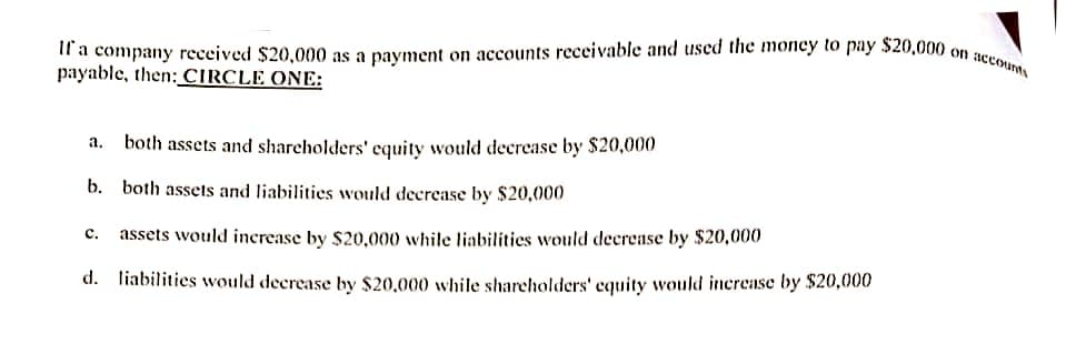 If a company received $20,000 as a payment on accounts receivable and used the money to pay $20,000 on accounts
payable, then: CIRCLE ONE:
૧. both assets and shareholders' equity would decrease by $20,000
b. both assets and liabilities would decrease by $20,000
C. assets would increase by $20,000 while liabilities would decrease by $20,000
d. liabilities would decrease by $20,000 while shareholders' equity would increase by $20,000