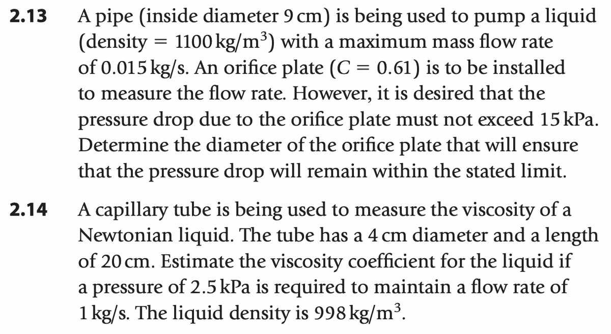 2.13
2.14
A pipe (inside diameter 9 cm) is being used to pump a liquid
(density = 1100 kg/m³) with a maximum mass flow rate
of 0.015 kg/s. An orifice plate (C = 0.61) is to be installed
to measure the flow rate. However, it is desired that the
pressure drop due to the orifice plate must not exceed 15 kPa.
Determine the diameter of the orifice plate that will ensure
that the pressure drop will remain within the stated limit.
A capillary tube is being used to measure the viscosity of a
Newtonian liquid. The tube has a 4 cm diameter and a length
of 20 cm. Estimate the viscosity coefficient for the liquid if
a pressure of 2.5 kPa is required to maintain a flow rate of
1 kg/s. The liquid density is 998 kg/m³.