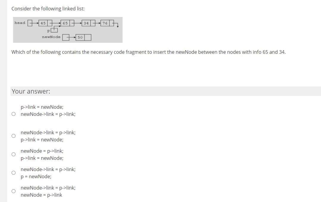 Consider the following linked list:
head -45 65 |-34-76
newNode
Which of the following contains the necessary code fragment to insert the newNode between the nodes with info 65 and 34.
Your answer:
p->link = newNode;
O newNode->link = p->link;
newNode->link = p->link;
p->link = newNode;
newNode = p->link;
p->link = newNode;
newNode->link = p->link;
p = newNode;
newNode->link = p->link;
newNode = p->link
