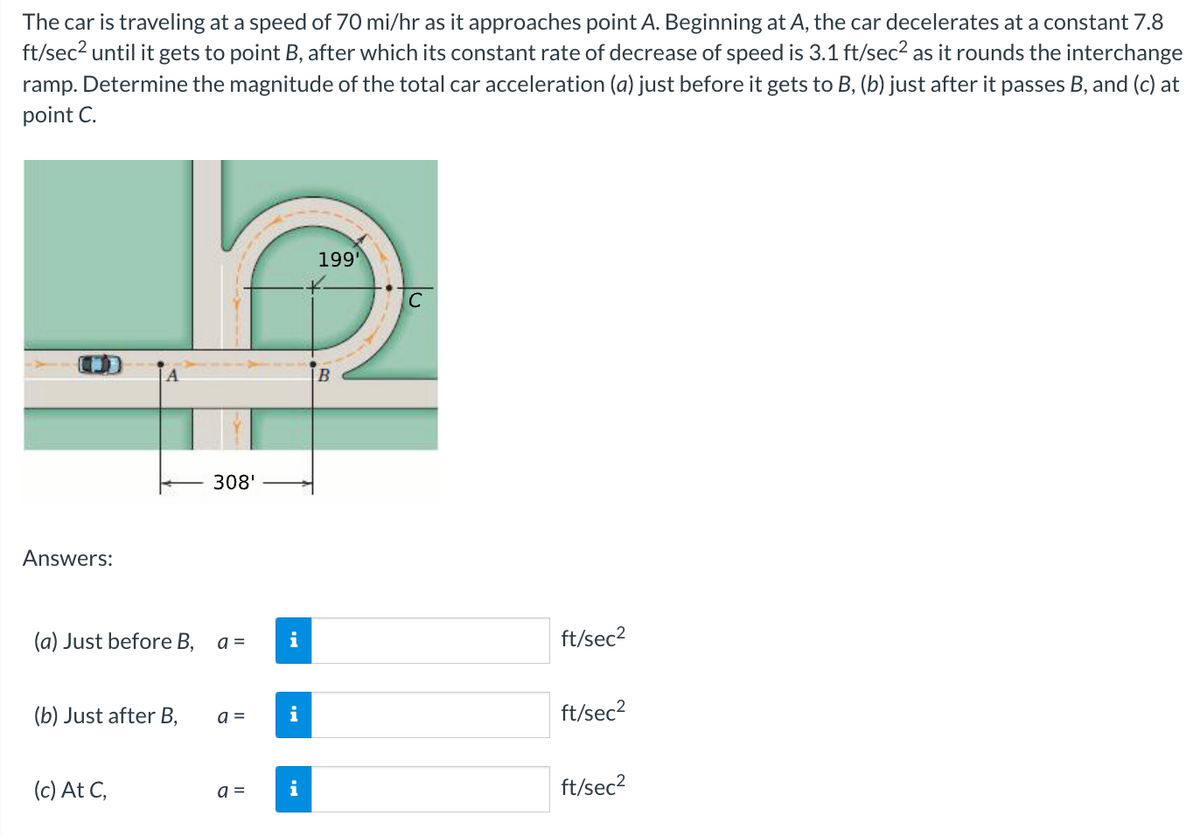 The car is traveling at a speed of 70 mi/hr as it approaches point A. Beginning at A, the car decelerates at a constant 7.8
ft/sec? until it gets to point B, after which its constant rate of decrease of speed is 3.1 ft/sec2 as it rounds the interchange
ramp. Determine the magnitude of the total car acceleration (a) just before it gets to B, (b) just after it passes B, and (c) at
point C.
199
C
308'
Answers:
(a) Just before B,
a =
ft/sec2
(b) Just after B,
a =
i
ft/sec2
(c) At C,
ft/sec2
i
