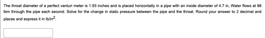 The throat diameter of a perfect venturi meter is 1.93 inches and is placed horizontally in a pipe with an inside diameter of 4.7 in, Water flows at 88
Ibm through the pipe each second. Solve for the change in static pressure between the pipe and the throat. Round your answer to 2 decimal and
places and express it in Ib/in2.
