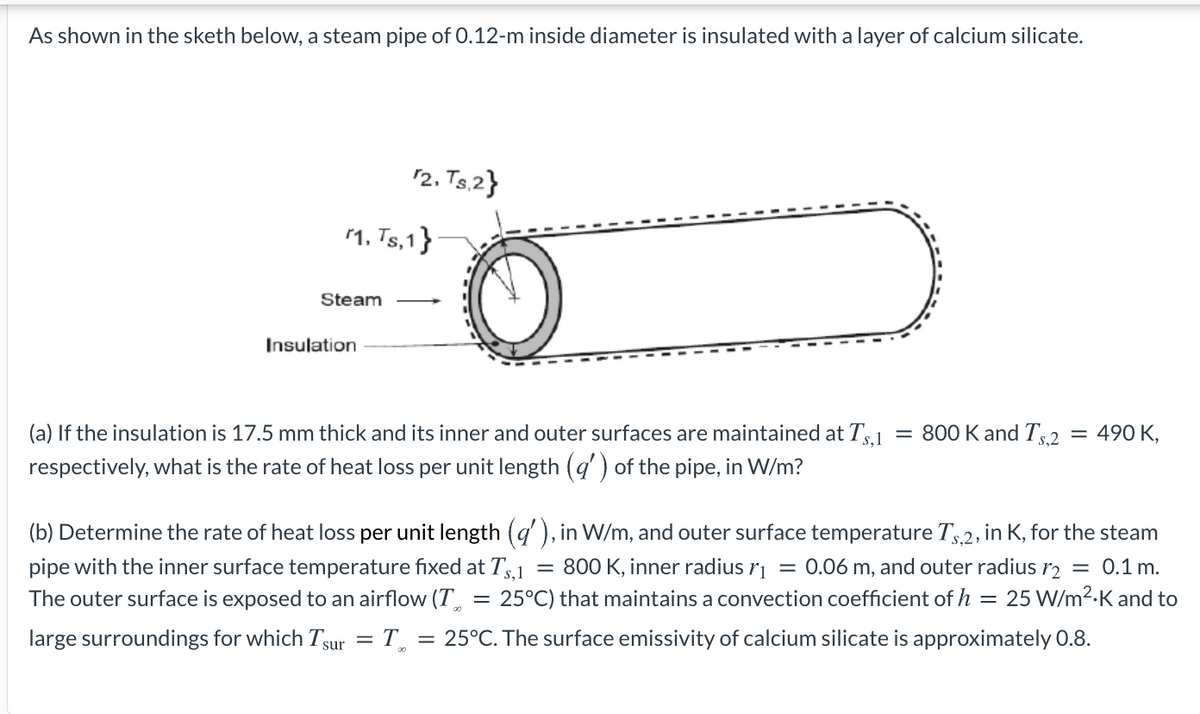 As shown in the sketh below, a steam pipe of 0.12-m inside diameter is insulated with a layer of calcium silicate.
12. Ts.2}
1. Ts,1}
Steam
Insulation
(a) If the insulation is 17.5 mm thick and its inner and outer surfaces are maintained at T,1
= 800 K and Ts,2
= 490 K,
respectively, what is the rate of heat loss per unit length (q') of the pipe, in W/m?
(b) Determine the rate of heat loss per unit length (q'), in W/m, and outer surface temperature T.2, in K, for the steam
pipe with the inner surface temperature fixed at Ts,1
The outer surface is exposed to an airflow (T
= 800 K, inner radius ri = 0.06 m, and outer radius r2
= 25°C) that maintains a convection coefficient of h = 25 W/m2-K and to
= 0.1 m.
large surroundings for which Tsur = T_
= 25°C. The surface emissivity of calcium silicate is approximately 0.8.
